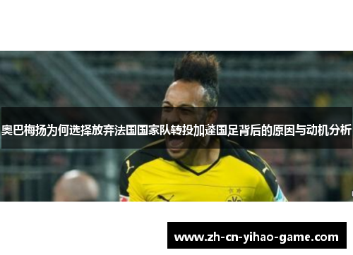 奥巴梅扬为何选择放弃法国国家队转投加蓬国足背后的原因与动机分析