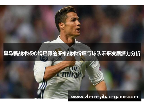 皇马新战术核心姆巴佩的多维战术价值与球队未来发展潜力分析