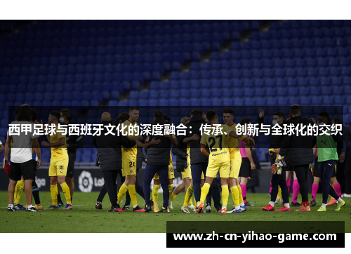 西甲足球与西班牙文化的深度融合：传承、创新与全球化的交织